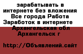 зарабатывать в интернете без вложения - Все города Работа » Заработок в интернете   . Архангельская обл.,Архангельск г.